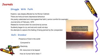 Journals
Struggle With Faith
Hopkins was deeply affected by his Roman Catholic
There are hints at manic depressive behaviour
His poetry celebrated and interrogated that faith ( carrion comfort for example)
Journal entry of February ,1870
Related to moment when he overcome by sorrow.
Suddenly began to cry and sob and could not stop
He attempts to capture this feeling of being pierced by the unexpected.
God’s Grandeur
· Presence of God in the world
· Compared to
· Electricity
· Oil- resources to be tapped
· How do human fail to listen ?
 