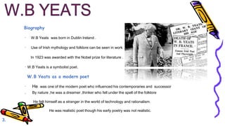Biography
· W.B Yeats was born in Dublin Ireland .
· Use of Irish mythology and folklore can be seen in work .
In 1923 was awarded with the Nobel prize for literature .
· W.B Yeats is a symbolist poet.
W.B Yeats as a modern poet
· He was one of the modern poet who influenced his contemporaries and successor
. By nature ,he was a dreamer ,thinker who fell under the spell of the folklore
He felt himself as a stranger in the world of technology and rationalism.
· He was realistic poet though his early poetry was not realistic.
3.
 