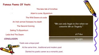 Famous Poems Of Yeats
· The lake Isle of Innisfree
· Adam’s curse, Byzentium
The Wild Swans at coole
An Irish airman foresees his death
The Second Coming
Sailing To Byzantium
Leda And The Swam
CONCLUSION
· Yeats was unique poet
· At the same time , traditional and modern poet
· Started his poetic career as a romantic poet.
 