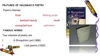 FEATURES OF HOUSMAN'S POETRY
Poem’s themes
Grief fleeting youth
pastoral beauty death
unrequited love patriotism.
FAMOUS WORKS
Two volumes of poetry are
l A Shropshire Led (1896)
l Last poems (1922)
 