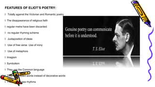 FEATURES OF ELIOT’S POETRY:
l Totally against the Victorian and Romantic poetry
l The disappearance of religious faith
l regular metre have been discarded
l no regular rhyming scheme
l Juxtaposition of ideas
l Use of free verse Use of irony
l Use of metaphors
l Imagism
l Symbolism
l They use the Common language
l They used exact words instead of decorative words
l They create new rhythms
 