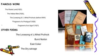 FAMOUS WORK
The Waste Land(1922),
The Hollow Men(1925),
The Lovesong of J. Alfred Prufrock (before WWI)
"Fragment of a Prologue"(1926)
" Fragment of an Agon"(1927)
OTHER POEMS
The Lovesong of J.Alfred Prufrock
Burnt Norton
East Coker
The Dry salvage
 