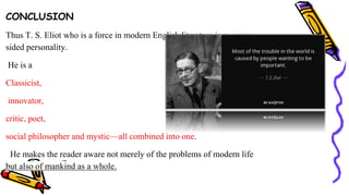 CONCLUSION
Thus T. S. Eliot who is a force in modern English literature is a many-
sided personality.
He is a
Classicist,
innovator,
critic, poet,
social philosopher and mystic—all combined into one.
He makes the reader aware not merely of the problems of modern life
but also of mankind as a whole.
 