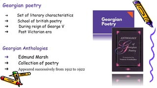 Georgian poetry
➔ Set of literary characteristics
➔ School of british poetry
➔ During reign of George V
➔ Post Victorian era
Georgian Anthologies
➔ Edmund Marsh
➔ Collection of poetry
➔ Appeared successively from 1912 to 1922
 
