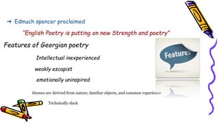 ➔ Edmuch spencer proclaimed
“English Poetry is putting on new Strength and poetry”
Features of Georgian poetry
Intellectual inexperienced
weakly escapist
emotionally uninspired
themes are derived from nature, familiar objects, and common experience
Technically slack
 