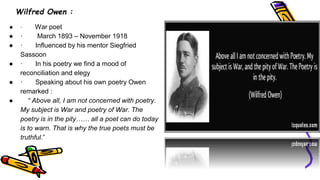 Wilfred Owen :
● · War poet
● · March 1893 – November 1918
● · Influenced by his mentor Siegfried
Sassoon
● · In his poetry we find a mood of
reconciliation and elegy
● · Speaking about his own poetry Owen
remarked :
● “ Above all, I am not concerned with poetry.
My subject is War and poetry of War. The
poetry is in the pity…… all a poet can do today
is to warn. That is why the true poets must be
truthful.”
 