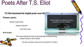 · T.S Eliot dominated the English poetic scene till 1930.
Famous poets:
· Wystan Hugh Auden
· Stephen Spender
· Cecil Day Lewis
W.H Auden:
· The most original and the most poetically exciting among
modern poets is W.H Auden
· He also considers waste land as symbolic of modern
civilization
 