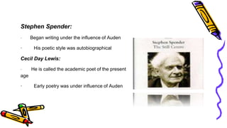 Stephen Spender:
· Began writing under the influence of Auden
· His poetic style was autobiographical
Cecil Day Lewis:
· He is called the academic poet of the present
age
· Early poetry was under influence of Auden
 