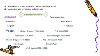 ❏ After death of queen victoria in 1901 victorian age ended
❏ Modernism was rex against victorian age
Postmodernism
19th-world.W * After word.W
Logical * Irrational
Poets : Robert Bridges (1840-1930) T. S. Eliot (1888)
Poets after T. S. Eliot Robert Bridges (1840-1930)
Robert Bridges (1840-1930) . The ―Georgian‖ Poets
The Imagist Trench Poet
W. B. Yeats (1865 – 1939)
Modernism
Modern literature
 