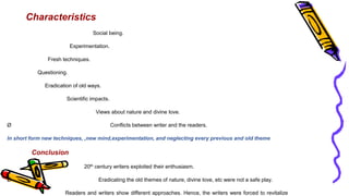 Characteristics
Social being.
Experimentation.
Fresh techniques.
Questioning.
Eradication of old ways.
Scientific impacts.
Views about nature and divine love.
Ø Conflicts between writer and the readers.
In short form new techniques, ,new mind,experimentation, and neglecting every previous and old theme
Conclusion
20th century writers exploited their enthusiasm.
Ø Eradicating the old themes of nature, divine love, etc were not a safe play.
Readers and writers show different approaches. Hence, the writers were forced to revitalize
 