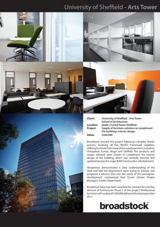 University of Sheffield - Arts Tower




        Client: 	     University of Sheffield - Arts Tower
        	             School of Architecture
        Location: 	   Grade 2 Listed Tower Sheffield
        Project: 	    Supply of furniture solutions to compliment 		
        	             the building’s interior design
        Value: 	      £340,000

        Broadstock secured this project following a lengthy Tender
        process, involving all five NEUPC framework suppliers.
        Utilising furniture from many of our supply partners, including,
        Orangebox, Fumac, Magis and Dieffebi. The products and
        ranges selected were chosen to compliment the interior
        design of the building, which was carefully restored and
        updated during this major BAM Construction refurbishment.

        ‘Broadstock demonstrated a clear understanding of the
        ‘look and feel’ the department were trying to achieve and
        proposed a solution that met the needs of this prestigious
        development’ commented Paul Turner (Senior Project
        Manager), Estates Department.

        Broadstock have now been awarded the contract for a further
        element of furniture for Phase 2 of this project (Professional
        Services) with a value of £200,000 delivered during September
        2011.
 