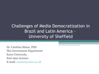 Challenges of Media Democratization in
         Brazil and Latin America –
           University of Sheffield

Dr. Carolina Matos, PhD
The Government Department
Essex University
Part-time lecturer
E-mail: cmatos@essex.ac.uk
 