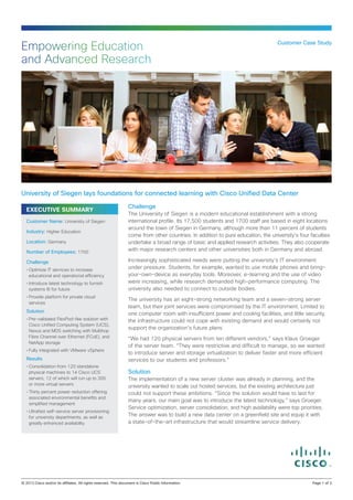 Empowering Education                                                                                               Customer Case Study


and Advanced Research




University of Siegen lays foundations for connected learning with Cisco Unified Data Center
                                                  Challenge
  EXECUTIVE SUMMARY
                                                  The University of Siegen is a modern educational establishment with a strong
  Customer Name: University of Siegen             international profile. Its 17,500 students and 1700 staff are based in eight locations
                                                  around the town of Siegen in Germany, although more than 11 percent of students
  Industry: Higher Education
                                                  come from other countries. In addition to pure education, the university’s four faculties
  Location: Germany                               undertake a broad range of basic and applied research activities. They also cooperate
  Number of Employees: 1700                       with major research centers and other universities both in Germany and abroad.

  Challenge                                       Increasingly sophisticated needs were putting the university’s IT environment
  •	Optimize IT services to increase
                                                  under pressure. Students, for example, wanted to use mobile phones and bring-
    educational and operational efficiency        your-own-device as everyday tools. Moreover, e-learning and the use of video
  •	Introduce latest technology to furnish        were increasing, while research demanded high-performance computing. The
    systems fit for future                        university also needed to connect to outside bodies.
  •	Provide platform for private cloud
                                                  The university has an eight-strong networking team and a seven-strong server
    services
                                                  team, but their joint services were compromised by the IT environment. Limited to
  Solution
                                                  one computer room with insufficient power and cooling facilities, and little security,
  •	Pre-validated FlexPod-like solution with      the infrastructure could not cope with existing demand and would certainly not
    Cisco Unified Computing System (UCS),
                                                  support the organization’s future plans.
    Nexus and MDS switching with Multihop
    Fibre Channel over Ethernet (FCoE), and       “We had 120 physical servers from ten different vendors,” says Klaus Groeger
    NetApp storage
                                                  of the server team. “They were restrictive and difficult to manage, so we wanted
  •	Fully integrated with VMware vSphere
                                                  to introduce server and storage virtualization to deliver faster and more efficient
  Results                                         services to our students and professors.”
  •	Consolidation from 120 standalone
    physical machines to 14 Cisco UCS             Solution
    servers, 12 of which will run up to 300       The implementation of a new server cluster was already in planning, and the
    or more virtual servers                       university wanted to scale out hosted services, but the existing architecture just
  •	Thirty percent power reduction offering       could not support these ambitions. “Since the solution would have to last for
    associated environmental benefits and
                                                  many years, our main goal was to introduce the latest technology,” says Groeger.
    simplified management
                                                  Service optimization, server consolidation, and high availability were top priorities.
  •	Ultrafast self-service server provisioning
    for university departments, as well as
                                                  The answer was to build a new data center on a greenfield site and equip it with
    greatly enhanced availability                 a state‑of-the-art infrastructure that would streamline service delivery.




© 2013 Cisco and/or its affiliates. All rights reserved. This document is Cisco Public Information.		                              Page 1 of 3
 