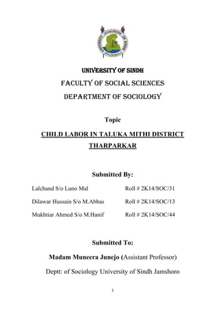 1
UNIVERSITY OF SINDH
Faculty of Social Sciences
Department of Sociology
Topic
CHILD LABOR IN TALUKA MITHI DISTRICT
THARPARKAR
Submitted By:
Lalchand S/o Luno Mal Roll # 2K14/SOC/31
Dilawar Hussain S/o M.Abbas Roll # 2K14/SOC/13
Mukhtiar Ahmed S/o M.Hanif Roll # 2K14/SOC/44
Submitted To:
Madam Muneera Junejo (Assistant Professor)
Deptt: of Sociology University of Sindh Jamshoro
 