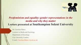 Postfeminism and equality: gender representations in the
media and why they matter
Lecture presented at Southampton Solent University
Dr. Carolina Matos
Lecturer in Media and Sociology
Department of Sociology
City University London
E-mail: Carolina.Matos.1@city.ac.uk
 