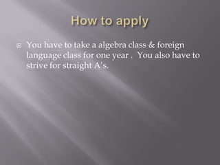 How to apply You have to take a algebra class & foreign language class for one year .  You also have to strive for straight A’s. 