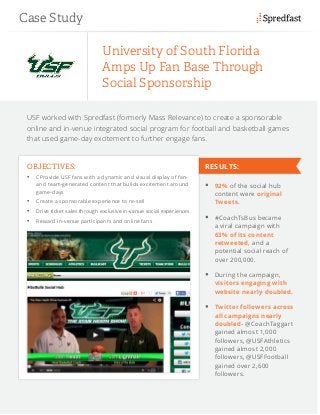 USF worked with Spredfast (formerly Mass Relevance) to create a sponsorable
online and in-venue integrated social program for football and basketball games
that used game-day excitement to further engage fans.
University of South Florida
Amps Up Fan Base Through
Social Sponsorship
OBJECTIVES:
•	 CProvide USF fans with a dynamic and visual display of fan-
and team-generated content that builds excitement around
game-days
•	 Create a sponsorable experience to re-sell
•	 Drive ticket sales through exclusive in-venue social experiences
•	 Reward in-venue participants and online fans
	 92% of the social hub
content were original
Tweets.
	 #CoachTsBus became
a viral campaign with
63% of its content
retweeted, and a
potential social reach of
over 200,000.
	 During the campaign,
visitors engaging with
website nearly doubled.
	 Twitter followers across
all campaigns nearly
doubled- @CoachTaggart
gained almost 1,000
followers, @USFAthletics
gained almost 2,000
followers, @USFFootball
gained over 2,600
followers.
Case Study
RESULTS:
 