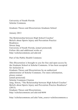 University of South Florida
Scholar Commons
Graduate Theses and Dissertations Graduate School
January 2013
The Relationship between High School Coaches'
Beliefs about Sports Injury and Prevention Practice
Readiness
Siwon Jang
University of South Florida, [email protected]
Follow this and additional works at:
http://scholarcommons.usf.edu/etd
Part of the Public Health Commons
This Dissertation is brought to you for free and open access by
the Graduate School at Scholar Commons. It has been accepted
for inclusion in
Graduate Theses and Dissertations by an authorized
administrator of Scholar Commons. For more information,
please contact
[email protected]
Scholar Commons Citation
Jang, Siwon, "The Relationship between High School Coaches'
Beliefs about Sports Injury and Prevention Practice Readiness"
(2013).
Graduate Theses and Dissertations.
http://scholarcommons.usf.edu/etd/4694
http://scholarcommons.usf.edu/?utm_source=scholarcommons.u
 