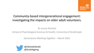 Community-based intergenerational engagement:
investigating the impacts on older adult volunteers.
Dr Louise Nicholls
School of Psychological Sciences & Health, University of Strathclyde
Generations Working Together – March 2021
@LNichollsStrath
@StrathAgeing
 