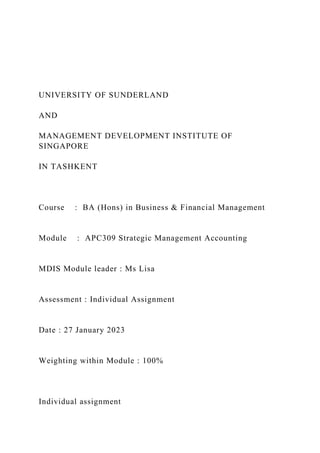 UNIVERSITY OF SUNDERLAND
AND
MANAGEMENT DEVELOPMENT INSTITUTE OF
SINGAPORE
IN TASHKENT
Course : BA (Hons) in Business & Financial Management
Module : APC309 Strategic Management Accounting
MDIS Module leader : Ms Lisa
Assessment : Individual Assignment
Date : 27 January 2023
Weighting within Module : 100%
Individual assignment
 
