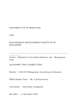 UNIVERSITY OF SUNDERLAND
AND
MANAGEMENT DEVELOPMENT INSTITUTE OF
SINGAPORE
_____________________________________________________
__________
Course : Bachelor of Arts (Hons) Business and Management
(Top-
Up) BAMD5 2208A_BAMD5 2209A
Module : UGB 253 Management Accounting for Business
MDIS Module Tutor : Mr. Lim Kaim Soon
Assessment : Individual Assignment
Due Date : 11 November 2022
 