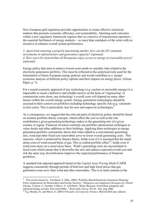 10
New European grid regulation provides opportunities to create effective electricity
markets that promote economic efficiency and sustainability. Attaining such outcomes
within a new regulatory framework requires that we conceive of transmission operators—
the essential facilitators of energy markets— as more than caretakers of the wires with no
incentive to enhance overall system performance.
3. Apart from ensuring a properly functioning market, how can the EU stimulate
investments in infrastructure and generation capacity? (optional)
4. How can it be ensured that all Europeans enjoy access to energy at reasonable prices?
(optional)
Energy policy that aims to achieve lowest costs needs to consider risks related to the
electricity generation portfolio. This must be reflected in the analytical tools used for the
formulation of future European energy policies and would contribute to a ‘proper
economic analysis of different policy options and their impacts on energy prices’ (Green
Paper, p. 7).
For a sound economic appraisal of any technology (e.g. nuclear or renewable energy) it is
impossible to reach a definitive and reliable answer on the basis of ‘engineering’ or
construction costs alone; any technology’s overall costs will depend on many other
factors within the overall energy system. Energy generation technologies should be
assessed in their context (or portfolio) including technology specific risk (e.g. variations
in fuel costs). This is particularly true for new and unproven technologies.9
As a consequence, we suggest that the relevant parts of electricity policy should be based
on modern portfolio theory concepts, which reflect the cost as well as the risk
contribution a given generating technology makes to the generating mix of a given
country or region. Financial investors routinely use portfolio optimization techniques to
value stocks and other additions to their holdings. Applying these techniques to energy
generation portfolio consistently shows that when added to a conventional generating
mix, wind and other fixed-cost renewables serve to lower overall generating costs. This
outcome, which is predicted by finance theory, holds even if it is assumed that the stand-
alone costs of wind exceed those of gas. This so-called portfolio effect10
, holds even if
wind costs more on a stand-alone basis. Wind’s generating costs are uncorrelated to
fossil costs which means that it diversifies the mix and reduces expected overall cost and
risk the same way diversification improves the expected performance of financial
portfolios.
A standard risk-adjusted approach based on the Capital Asset Pricing Model CAPM
suggests consistently through periods of both low and high fossil prices that gas
generation costs more than wind and other renewables. This is in stark contrast to the
9
This section based on: Awerbuch, S. (May, 2006) “Portfolio-Based Electricity Generation Planning:
Policy Implications for Renewables and Energy Security,” Mitigation and Adaptation Strategies for Global
Change, Volume 11, Number 3 (May); S. Awerbuch, “Risky Business: Fossil Risk mitigation and
enhanced energy security from renewables ,” Renewable Energy World, July-Aug 2006.
10
E.g. Brealey, R. and Myers, S. (2003) Principles of Corporate Finance, McGrawHill (any edition)
 