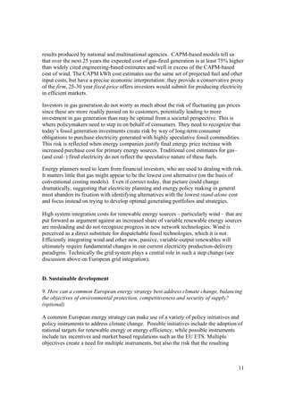 11
results produced by national and multinational agencies. CAPM-based models tell us
that over the next 25 years the expected cost of gas-fired generation is at least 75% higher
than widely cited engineering-based estimates and well in excess of the CAPM-based
cost of wind. The CAPM kWh cost estimates use the same set of projected fuel and other
input costs, but have a precise economic interpretation: they provide a conservative proxy
of the firm, 25-30 year fixed-price offers investors would submit for producing electricity
in efficient markets.
Investors in gas generation do not worry as much about the risk of fluctuating gas prices
since these are more readily passed on to customers, potentially leading to more
investment in gas generation than may be optimal from a societal perspective. This is
where policymakers need to step in on behalf of consumers. They need to recognize that
today’s fossil generation investments create risk by way of long-term consumer
obligations to purchase electricity generated with highly speculative fossil commodities.
This risk is reflected when energy companies justify final energy price increase with
increased purchase cost for primary energy sources. Traditional cost estimates for gas–
(and coal–) fired electricity do not reflect the speculative nature of these fuels.
Energy planners need to learn from financial investors, who are used to dealing with risk.
It matters little that gas might appear to be the lowest cost alternative (on the basis of
conventional costing models). Even if correct today, that picture could change
dramatically, suggesting that electricity planning and energy policy making in general
must abandon its fixation with identifying alternatives with the lowest stand-alone cost
and focus instead on trying to develop optimal generating portfolios and strategies.
High system integration costs for renewable energy sources – particularly wind – that are
put forward as argument against an increased share of variable renewable energy sources
are misleading and do not recognize progress in new network technologies. Wind is
perceived as a direct substitute for dispatchable fossil technologies, which it is not.
Efficiently integrating wind and other new, passive, variable-output renewables will
ultimately require fundamental changes in our current electricity production-delivery
paradigms. Technically the grid system plays a central role in such a step change (see
discussion above on European grid integration).
D. Sustainable development
9. How can a common European energy strategy best address climate change, balancing
the objectives of environmental protection, competitiveness and security of supply?
(optional)
A common European energy strategy can make use of a variety of policy initiatives and
policy instruments to address climate change. Possible initiatives include the adoption of
national targets for renewable energy or energy efficiency, while possible instruments
include tax incentives and market based regulations such as the EU ETS. Multiple
objectives create a need for multiple instruments, but also the risk that the resulting
 