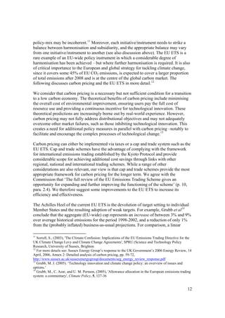 12
policy-mix may be incoherent.11
Moreover, each initiative/instrument needs to strike a
balance between harmonisation and subsidiarity, and the appropriate balance may vary
from one initiative/instrument to another (see also discussion above). The EU ETS is a
rare example of an EU-wide policy instrument in which a considerable degree of
harmonisation has been achieved – but where further harmonisation is required. It is also
of critical importance to the European and global strategy for tackling climate change,
since it covers some 45% of EU CO2 emissions, is expected to cover a larger proportion
of total emissions after 2008 and is at the centre of the global carbon market. The
following discusses carbon pricing and the EU ETS in more detail.12
We consider that carbon pricing is a necessary but not sufficient condition for a transition
to a low carbon economy. The theoretical benefits of carbon pricing include minimising
the overall cost of environmental improvement, ensuring users pay the full cost of
resource use and providing a continuous incentive for technological innovation. These
theoretical predictions are increasingly borne out by real-world experience. However,
carbon pricing may not fully address distributional objectives and may not adequately
overcome other market failures, such as those inhibiting technological innovation. This
creates a need for additional policy measures in parallel with carbon pricing –notably to
facilitate and encourage the complex processes of technological change.13
Carbon pricing can either be implemented via taxes or a cap and trade system such as the
EU ETS. Cap and trade schemes have the advantage of complying with the framework
for international emissions trading established by the Kyoto Protocol and provide
considerable scope for achieving additional cost savings through links with other
regional, national and international trading schemes. While a range of other
considerations are also relevant, our view is that cap and trade schemes provide the most
appropriate framework for carbon pricing for the longer term. We agree with the
Commission that ‘The full review of the EU Emissions Trading Scheme gives an
opportunity for expanding and further improving the functioning of the scheme’ (p. 10,
para. 2.4). We therefore suggest some improvements to the EU ETS to increase its
efficiency and effectiveness.
The Achilles Heel of the current EU ETS is the devolution of target setting to individual
Member States and the resulting adoption of weak targets. For example, Grubb et al14
conclude that the aggregate (EU-wide) cap represents an increase of between 3% and 9%
over average historical emissions for the period 1998-2002, and a reduction of only 1%
from the (probably inflated) business-as-usual projections. For comparison, a linear
11
Sorrell, S., (2003), 'The Climate Confusion: Implications of the EU Emissions Trading Directive for the
UK Climate Change Levy and Climate Change Agreements', SPRU (Science and Technology Policy
Research, University of Sussex, Brighton
12
For more details see: Sussex Energy Group’s response to the UK Government’s 2006 Energy Review, 14
April, 2006, Annex 2: Detailed analysis of carbon pricing, pp. 59-72,
http://www.sussex.ac.uk/sussexenergygroup/documents/seg_energy_review_response.pdf
13
Grubb, M. J. (2005). ‘Technology innovation and climate change policy: an overview of issues and
options.’
14
Grubb, M., C. Azar, and U. M. Persson, (2005), 'Allowance allocation in the European emissions trading
system: a commentary', Climate Policy, 5, 127-36
 