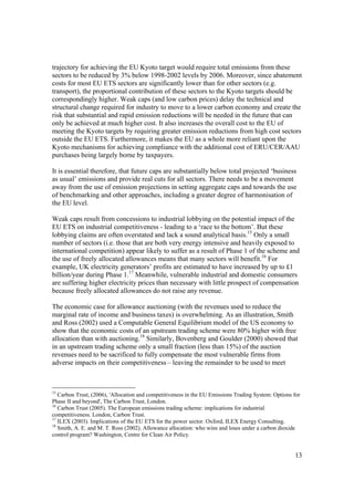 13
trajectory for achieving the EU Kyoto target would require total emissions from these
sectors to be reduced by 3% below 1998-2002 levels by 2006. Moreover, since abatement
costs for most EU ETS sectors are significantly lower than for other sectors (e.g.
transport), the proportional contribution of these sectors to the Kyoto targets should be
correspondingly higher. Weak caps (and low carbon prices) delay the technical and
structural change required for industry to move to a lower carbon economy and create the
risk that substantial and rapid emission reductions will be needed in the future that can
only be achieved at much higher cost. It also increases the overall cost to the EU of
meeting the Kyoto targets by requiring greater emission reductions from high cost sectors
outside the EU ETS. Furthermore, it makes the EU as a whole more reliant upon the
Kyoto mechanisms for achieving compliance with the additional cost of ERU/CER/AAU
purchases being largely borne by taxpayers.
It is essential therefore, that future caps are substantially below total projected ‘business
as usual’ emissions and provide real cuts for all sectors. There needs to be a movement
away from the use of emission projections in setting aggregate caps and towards the use
of benchmarking and other approaches, including a greater degree of harmonisation of
the EU level.
Weak caps result from concessions to industrial lobbying on the potential impact of the
EU ETS on industrial competitiveness - leading to a ‘race to the bottom’. But these
lobbying claims are often overstated and lack a sound analytical basis.15
Only a small
number of sectors (i.e. those that are both very energy intensive and heavily exposed to
international competition) appear likely to suffer as a result of Phase 1 of the scheme and
the use of freely allocated allowances means that many sectors will benefit.16
For
example, UK electricity generators’ profits are estimated to have increased by up to £1
billion/year during Phase 1.17
Meanwhile, vulnerable industrial and domestic consumers
are suffering higher electricity prices than necessary with little prospect of compensation
because freely allocated allowances do not raise any revenue.
The economic case for allowance auctioning (with the revenues used to reduce the
marginal rate of income and business taxes) is overwhelming. As an illustration, Smith
and Ross (2002) used a Computable General Equilibrium model of the US economy to
show that the economic costs of an upstream trading scheme were 80% higher with free
allocation than with auctioning.18
Similarly, Bovenberg and Goulder (2000) showed that
in an upstream trading scheme only a small fraction (less than 15%) of the auction
revenues need to be sacrificed to fully compensate the most vulnerable firms from
adverse impacts on their competitiveness – leaving the remainder to be used to meet
15
Carbon Trust, (2006), 'Allocation and competitiveness in the EU Emissions Trading System: Options for
Phase II and beyond', The Carbon Trust, London.
16
Carbon Trust (2005). The European emissions trading scheme: implications for industrial
competitiveness. London, Carbon Trust.
17
ILEX (2003). Implications of the EU ETS for the power sector. Oxford, ILEX Energy Consulting.
18
Smith, A. E. and M. T. Ross (2002). Allowance allocation: who wins and loses under a carbon dioxide
control program? Washington, Centre for Clean Air Policy.
 