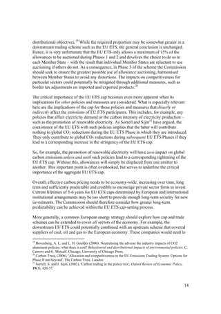 14
distributional objectives.19
While the required proportion may be somewhat greater in a
downstream trading scheme such as the EU ETS, the general conclusion is unchanged.
Hence, it is very unfortunate that the EU ETS only allows a maximum of 15% of the
allowances to be auctioned during Phases 1 and 2 and devolves the choice to do so to
each Member State – with the result that individual Member States are reluctant to use
auctioning if others do not. As a consequence, in Phase 3 of the scheme the Commission
should seek to ensure the greatest possible use of allowance auctioning, harmonised
between Member States to avoid any distortions. The impacts on competitiveness for
particular sectors could potentially be mitigated through additional measures, such as
border tax adjustments on imported and exported products.20
The critical importance of the EU ETS cap becomes even more apparent when its
implications for other policies and measures are considered. What is especially relevant
here are the implications of the cap for those policies and measures that directly or
indirectly affect the emissions of EU ETS participants. This includes, for example, any
policies that affect electricity demand or the carbon intensity of electricity production –
such as the promotion of renewable electricity. As Sorrell and Sijm21
have argued, the
coexistence of the EU ETS with such policies implies that the latter will contribute
nothing to global CO2 reductions during the EU ETS Phase in which they are introduced.
They only contribute to global CO2 reductions during subsequent EU ETS Phases if they
lead to a corresponding increase in the stringency of the EU ETS cap.
So, for example, the promotion of renewable electricity will have zero impact on global
carbon emissions unless and until such policies lead to a corresponding tightening of the
EU ETS cap. Without this, allowances will simply be displaced from one emitter to
another. This important point is often overlooked, but serves to underline the critical
importance of the aggregate EU ETS cap.
Overall, effective carbon pricing needs to be economy-wide, increasing over time, long
term and sufficiently predictable and credible to encourage private sector firms to invest.
Current lifetimes of 5-6 years for EU ETS caps determined by European and international
institutional arrangements may be too short to provide enough long-term security for new
investments. The Commission should therefore consider how greater long-term
predictability can be achieved within the EU ETS cap-setting process.
More generally, a common European energy strategy should explore how cap and trade
schemes can be extended to cover all sectors of the economy. For example, the
downstream EU ETS could potentially combined with an upstream scheme that covered
suppliers of coal, oil and gas to the European economy. These companies would need to
19
Bovenberg, A. L. and L. H. Goulder (2000). Neutralising the adverse the industry impacts of CO2
abatement policies: what does it cost? Behavioural and distributional impacts of environmental policies. C.
Carroro and G. Metcalf. Chicago, University of Chicago Press.
20
Carbon Trust, (2006), 'Allocation and competitiveness in the EU Emissions Trading System: Options for
Phase II and beyond', The Carbon Trust, London.
21
Sorrell, S. and J. Sijm, (2003), 'Carbon trading in the policy mix', Oxford Review of Economic Policy,
19(3), 420-37.
 