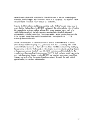 15
surrender an allowance for each tonne of carbon contained in the fuel sold to eligible
customers, and would pass these allowance prices on in fuel prices. The incentive effect
for downstream consumers would be akin to a carbon tax.
To avoid double regulation and double counting, such a ‘hybrid’ system would need to
ensure that the fuel purchased by EU ETS participants did not include the price of carbon
allowances in the upstream trading scheme. This would require a ‘paper trail’ to be
established to track fossil fuel sales along the supply chain, via wholesalers and
intermediaries to final consumption. Upstream producers would require allowances for
all the fuel sold, unless they could demonstrate that a participant in the EU ETS
ultimately consumed the fuel.
The EU could introduce an upstream scheme in parallel with the EU ETS to create a
hybrid that covered the majority of CO2 emissions from the EU economy. This could
accommodate the expansion of the EU ETS in Phase 2 and beyond by simply modifying
the accounting system for fuel sales (i.e. extending the exemptions) and adjusting the cap
in the upstream scheme. Similarly, non-CO2 GHG emissions could be included in the
overall scheme by expanding the downstream EU ETS. Such a scheme would represent a
more radical departure than the existing EU ETS and may take some years to establish.
However, the scale of the threat posed by climate change demands that such radical
approaches be given serious consideration.
 