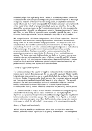 3
vulnerable people from high energy prices. Indeed, it is surprising that the Commission
does not consider such equity issues and possible protective measures (such as the design
of regulated "lifeline" tariffs for low income energy users, or targeted investments in
energy efficiency). However it is misguided to hope that all consumers can have the sorts
of low energy prices which have underpinned high energy use lifestyles. Beyond the
realm of the household, moreover, the Commission’s concerns with price seem aimed at
protecting not the vulnerable but rather energy-intensive European businesses (p. 7, para.
(v)). There is a quite different ‘competitiveness’ agenda here, outside the energy system –
the desire that energy-intensive European industry is competitive in world markets.
But ‘competitiveness’ – within the energy system – also refers to competition. There are
issues about the Commission's underlying assumptions about market structure in the
energy sector and its implications for energy (see below). Here however we are more
concerned about the use of the Commission's powers in this area and their impact on
sustainability. As is well known the Commission has significant powers to curb collusive
behaviour amongst firms and to control the amount and nature of aid given by
governments to firms. Such powers could be a serious constraint on inter firm
cooperation or government support to the development of more sustainable energy
options. Yet, for the most part, the Commission has deployed its powers in these areas
with discretion, permitting support for energy efficiency, renewable and CHP schemes
(amongst others). It is surprising that the Green Paper does not highlight such cases as
indications that in a trade off between the goals of competition and sustainability, it is
prepared to take the long view against short term distortions.
Security of Supply and Competition
The Commission argues that security of supply is best assured by the completion of the
internal energy market. In some respects this is a reasonable argument. Market liquidity,
better physical inter-connections and so on undoubtedly help the resilience of the system
to shocks. But the Commission also rightly suggests that government action, at national
and European level, need to be intensified if security is to be enhanced. The potential
problem is that some government interventions in pursuit of security may come into
conflict with competitive market objectives - for example in protecting some
technologies for security reasons (especially renewables and potentially nuclear power).
The Commission needs to analyse in more detail the circumstances where public policy
action in favour of security may cut across competition and ‘level playing field’
objectives, and give more thought to the costs and benefits of giving greater weight either
to the security or the competition agenda. The tone of the Green Paper is to stress that
security is the new and urgent issue. If so, the Commission might give greater attention
to the extent to which this will probably cut across part of its own competition agenda.
Security of Supply and Sustainability
While it might be possible to consider cases where these two objectives come into
conflict, potentially there is a good deal of reciprocity between them. The development
 