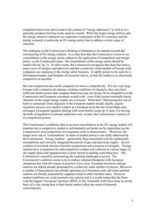 5
competitiveness (note above) and to the conduct of "energy diplomacy" as well as in a
generally producer-led bias in the analysis overall. While the major energy utilities and
the energy intensive industries are important components of the EU economy and the
energy economy in particular an EU energy policy has to address a wider range of
concerns.
The ambiguity in the Commission's thinking is illustrated in its attitude towards the
restructuring of EU energy markets. It is clear here that the Commission is keen to see
consolidation in the energy sector, subject to the application of competition and merger
policy: as the Commission notes, ’the consolidation of the energy sector should be
market-driven’ (p. 3). In other words, the Commission recognises that there has been a
major wave of mergers and takeovers and that a relatively small number of Europe-wide
companies are emerging in the energy utility business. It rightly points to the need for a
full internal market, and freedom of consumer choice, so that the market is as structurally
competitive as possible.
But real competition also needs companies to behave competitively. If a few very large
Europe-wide companies do emerge, creating conditions of oligopoly, they may have
sufficient market power that company behaviour may not always be as competitive as the
Commission and European consumers would wish - even if the current nationally-based
obstacles to the single energy market are overcome. What then? Minimising the risk of
harm to consumers from oligopoly in the European market would, ideally, require
regulatory powers over market conduct at a European level but the Green Paper only
envisages a European regulator dealing with cross-border issues (p. 6, para. (i)) leaving
the bulk of regulation to national authorities and, ex post, the Commission's exercise of
its competition powers.
The Commission's confidence that even more consolidation in the EU energy market will
translate into a competitive market is unfortunately not borne out by experience (as the
Commission's own competition investigations seem to demonstrate). Moreover, the
longer term risk of ‘consolidation’ in terms of market power is not really addressed by
the Commission. Energy markets – particularly those associated with the traditionally
monopolistic and vertically integrated businesses of gas and electricity supply – do not
conform to text book notions of perfect competition and consumer sovereignty. Energy
markets have a reputation for anticompetitive conduct and collusion at various stages of
the supply chain and regulators have a poor record in tackling such behaviour. The
Commission’s record in restructuring the corporate landscape is mixed. The
Commission’s ambition seems to be to replace national champions with European
champions but what this means in practice is less clear. European electricity and gas
markets are indeed already dominated by a relatively small number of players. Moreover
a number of these players are already operating on a European scale and some national
markets are already populated by suppliers based in other member states. However
market conditions are at the moment very uneven and it is worth noting that the firms
with the biggest “European” presence (RWE, E.On, Vattenfall, EdF) have done so on the
basis of a very strong base in their home market (often the result of domestic
consolidation).
 