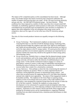 6
The impact of EU competition policy on this consolidation has been mixed. Although
many cross border mergers have been overseen by the Commission authorities the
number of negative decisions has been very small. Of the 150 cases involving electricity
and gas only one – the EdP-GdP-ENI planned merger – has been blocked. While
conditions have been imposed in a number of other cases these have not prevented EdF,
Vattenfall, etc establishing significant market positions in other parts of Europe and such
consolidation has not generally been accompanied by clear increases in competition. It
appears that while oligopolies of the sort emerging in the energy sector can be
competitive, there are few signs of it so far in the case of the EU electricity and gas
sectors.
The risks of a bias towards producer interests are arguably strongest in the following
areas;
• Energy Technology: The Commission's emphasis on innovation is to be
welcomed but there is a risk that in both the Strategic Energy Technology Plan
and the Research budget the emphasis upon links with "high level stakeholders"
and "public private partnerships" seems to indicate that the priorities are likely to
set by the major players in the EU energy market. Of course given the wealth of
expertise and their own investment capacities such players are important but we
question whether this means they should set the agenda for future energy policy
and technology choice.
• Energy Monitoring: Similarly there is a danger that the planned strategic energy
review and mechanisms such as the energy supply observatory and centre for
energy networks will tend to reflect the interests of established players in the
energy sector. To this end the Commission needs to engage in a variety of
participatory ventures to ensure a wider range of stakeholders and perspectives.
Defining the terms of reference for such activities needs to be a broad based
exercise rather than a matter for a closed policy community.
• Energy Diplomacy: Here perhaps is where the risks of promoting the interests of
European companies are greatest. While it is clearly important that the EU
maintains a strong diplomatic presence in international energy matters – and
where there are good reasons for supposing that an EU role rather than disparate
national roles might be most appropriate – the nature of that engagement needs to
be handled carefully. The emphasis in the Green Paper on opening energy
markets in terms of investment and access seems, in the wider tradition of EU
trade policy, more designed for corporate Europe than for the citizens of either the
EU or the host countries. Similarly the emphasis on using energy for
development is to be welcomed if it is geared towards development rather than
investment opportunities (e.g. from imposing conditions of privatisation on local
markets). Experience in Latin America, Russia and North Africa suggests that
pushing for investment access can be counterproductive, triggering a backlash
resulting from one-sided contractual terms, sometimes poor performance or other
shortcomings.
 