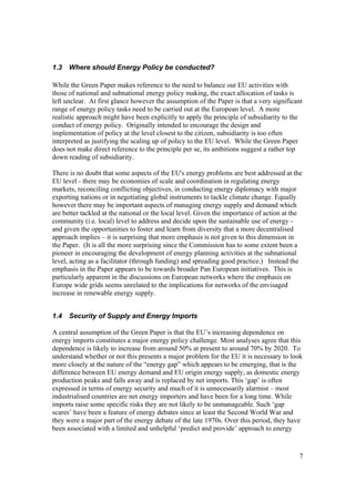 7
1.3 Where should Energy Policy be conducted?
While the Green Paper makes reference to the need to balance out EU activities with
those of national and subnational energy policy making, the exact allocation of tasks is
left unclear. At first glance however the assumption of the Paper is that a very significant
range of energy policy tasks need to be carried out at the European level. A more
realistic approach might have been explicitly to apply the principle of subsidiarity to the
conduct of energy policy. Originally intended to encourage the design and
implementation of policy at the level closest to the citizen, subsidiarity is too often
interpreted as justifying the scaling up of policy to the EU level. While the Green Paper
does not make direct reference to the principle per se, its ambitions suggest a rather top
down reading of subsidiarity.
There is no doubt that some aspects of the EU's energy problems are best addressed at the
EU level - there may be economies of scale and coordination in regulating energy
markets, reconciling conflicting objectives, in conducting energy diplomacy with major
exporting nations or in negotiating global instruments to tackle climate change. Equally
however there may be important aspects of managing energy supply and demand which
are better tackled at the national or the local level. Given the importance of action at the
community (i.e. local) level to address and decide upon the sustainable use of energy -
and given the opportunities to foster and learn from diversity that a more decentralised
approach implies – it is surprising that more emphasis is not given to this dimension in
the Paper. (It is all the more surprising since the Commission has to some extent been a
pioneer in encouraging the development of energy planning activities at the subnational
level, acting as a facilitator (through funding) and spreading good practice.) Instead the
emphasis in the Paper appears to be towards broader Pan European initiatives. This is
particularly apparent in the discussions on European networks where the emphasis on
Europe wide grids seems unrelated to the implications for networks of the envisaged
increase in renewable energy supply.
1.4 Security of Supply and Energy Imports
A central assumption of the Green Paper is that the EU’s increasing dependence on
energy imports constitutes a major energy policy challenge. Most analyses agree that this
dependence is likely to increase from around 50% at present to around 70% by 2020. To
understand whether or not this presents a major problem for the EU it is necessary to look
more closely at the nature of the “energy gap” which appears to be emerging, that is the
difference between EU energy demand and EU origin energy supply, as domestic energy
production peaks and falls away and is replaced by net imports. This ‘gap’ is often
expressed in terms of energy security and much of it is unnecessarily alarmist – most
industrialised countries are net energy importers and have been for a long time. While
imports raise some specific risks they are not likely to be unmanageable. Such ‘gap
scares’ have been a feature of energy debates since at least the Second World War and
they were a major part of the energy debate of the late 1970s. Over this period, they have
been associated with a limited and unhelpful ‘predict and provide’ approach to energy
 