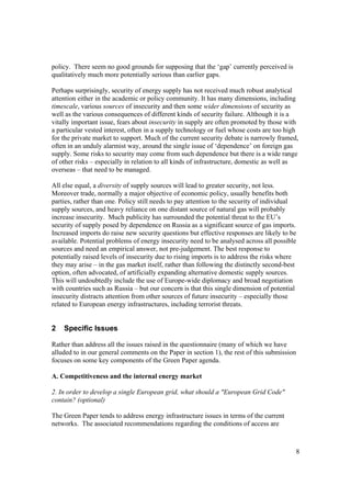 8
policy. There seem no good grounds for supposing that the ‘gap’ currently perceived is
qualitatively much more potentially serious than earlier gaps.
Perhaps surprisingly, security of energy supply has not received much robust analytical
attention either in the academic or policy community. It has many dimensions, including
timescale, various sources of insecurity and then some wider dimensions of security as
well as the various consequences of different kinds of security failure. Although it is a
vitally important issue, fears about insecurity in supply are often promoted by those with
a particular vested interest, often in a supply technology or fuel whose costs are too high
for the private market to support. Much of the current security debate is narrowly framed,
often in an unduly alarmist way, around the single issue of ‘dependence’ on foreign gas
supply. Some risks to security may come from such dependence but there is a wide range
of other risks – especially in relation to all kinds of infrastructure, domestic as well as
overseas – that need to be managed.
All else equal, a diversity of supply sources will lead to greater security, not less.
Moreover trade, normally a major objective of economic policy, usually benefits both
parties, rather than one. Policy still needs to pay attention to the security of individual
supply sources, and heavy reliance on one distant source of natural gas will probably
increase insecurity. Much publicity has surrounded the potential threat to the EU’s
security of supply posed by dependence on Russia as a significant source of gas imports.
Increased imports do raise new security questions but effective responses are likely to be
available. Potential problems of energy insecurity need to be analysed across all possible
sources and need an empirical answer, not pre-judgement. The best response to
potentially raised levels of insecurity due to rising imports is to address the risks where
they may arise – in the gas market itself, rather than following the distinctly second-best
option, often advocated, of artificially expanding alternative domestic supply sources.
This will undoubtedly include the use of Europe-wide diplomacy and broad negotiation
with countries such as Russia – but our concern is that this single dimension of potential
insecurity distracts attention from other sources of future insecurity – especially those
related to European energy infrastructures, including terrorist threats.
2 Specific Issues
Rather than address all the issues raised in the questionnaire (many of which we have
alluded to in our general comments on the Paper in section 1), the rest of this submission
focuses on some key components of the Green Paper agenda.
A. Competitiveness and the internal energy market
2. In order to develop a single European grid, what should a "European Grid Code"
contain? (optional)
The Green Paper tends to address energy infrastructure issues in terms of the current
networks. The associated recommendations regarding the conditions of access are
 