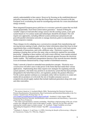 9
entirely understandable in that context. However by focusing on the established physical
and policy structures there is a risk that the Green Paper may have focused on the pan
European level, overlooking the need for reconfiguring networks for a more decentralized
energy economy.
More integrated European power grids have to overcome a network system that was built
around dispatchable, fossil-fired central station generation.5
Instead of fitting the
variable6
output of wind and other energy sources into the existing system, a new grid
system based on 21st century needs and technologies should be developed. This will
require new approaches, including different system architecture and protocols and
powerful parallel information networks to manage electricity grids in a decentralised,
market-responsive manner.
These changes involve adopting mass-customization concepts from manufacturing and
moving decision making to loads, which have better information about their hour-to-hour
requirements than a central dispatcher. At any moment, the system’s total load consists
of thousands of transactions, each with a different value. Electricity to power water
pumping or heating does not have the same value as electricity required for microchip
processing.7
Adapting to these realities will yield a more efficient, more market-oriented
production-delivery paradigm under which the network operator becomes the electricity
market enabler. The traditional transportation function of the network becomes obsolete
in an environment characterized by a large number of distributed resources.
Today’s network is based on outmoded mass-production concepts. Electricity mass
customization will allow users to take power in the forms that best match their various
applications. Implementing these ideas requires new strategies for regulating network
system operators, who hold a key position in an electricity system that has been partially
deregulated in the belief that markets, not regulation, produce the greatest efficiency.8
Yet the system operator continues as a monopoly entity with no incentives to create new
market-driven products or to diversify the mix to broaden consumer access to
competitively priced supply markets that include traditional generation along with wind
and other renewables.
5
This section is based on: S. Awerbuch (March, 2004), “Restructuring Our Electricity Networks to
Promote Decarbonization: Decentralization, Mass-Customization and Intermittent Renewables in the 21st
Century,” Tyndall Centre Working Paper No. 49;
www.tyndall.ac.uk/publications/working_papers/wp49.pdf; Awerbuch, S. (July-August, 2004),
Restructuring Electricity Networks: decentralization, mass-customization and intermittency, Cogeneration
and On-Site Power Production.
6
“The widely used intermittency concept is misleading. Wind blows a high percentage of the year, at least
at better sites, although its force varies so that output is variable. There are very few fully calm days
implying that variable-output is a better concept.” (S. Awerbuch, “Output Variability as an Issue
Surrounding the Integration of Wind in Ireland,” Sep 2005. www.awerbuch.com
7
Ibid.
8
Awerbuch, S., Hyman, L. S. and Vesey, A. (1999), Unlocking the Benefits of Restructuring: A Blueprint
for Transmission, Vienna, VA: PUR, Inc., Chapter 3.
 