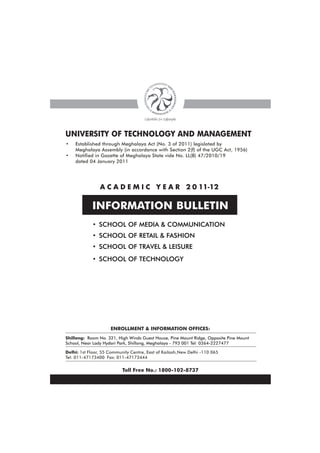 UNIVERSITY OF TECHNOLOGY AND MANAGEMENT
•   Established through Meghalaya Act (No. 3 of 2011) legislated by
    Meghalaya Assembly (in accordance with Section 2(f) of the UGC Act, 1956)
•   Notified in Gazette of Meghalaya State vide No. LL(B) 47/2010/19
    dated 04 January 2011




                A C A D E M I C Y E A R 2 0 11-12

            INFORMATION BULLETIN
            • SCHOOL OF MEDIA & COMMUNICATION
            • SCHOOL OF RETAIL & FASHION
            • SCHOOL OF TRAVEL & LEISURE
            • SCHOOL OF TECHNOLOGY




                     ENROLLMENT & INFORMATION OFFICES:
Shillong: Room No. 321, High Winds Guest House, Pine Mount Ridge, Opposite Pine Mount
School, Near Lady Hydari Park, Shillong, Meghalaya - 793 001 Tel: 0364-2227477

Delhi: 1st Floor, 55 Community Centre, East of Kailash,New Delhi -110 065
Tel: 011-47173400 Fax: 011-47173444


                           Toll Free No.: 1800-102-8737
 