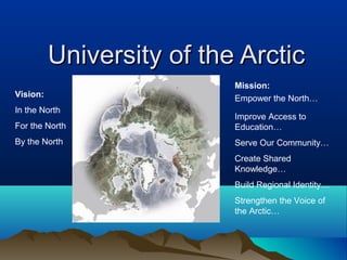 University of the Arctic
                           Mission:
Vision:                    Empower the North…
In the North
                           Improve Access to
For the North              Education…
By the North               Serve Our Community…
                           Create Shared
                           Knowledge…
                           Build Regional Identity…
                           Strengthen the Voice of
                           the Arctic…
 