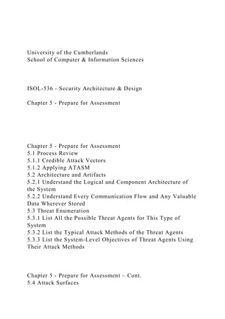 University of the Cumberlands
School of Computer & Information Sciences
ISOL-536 - Security Architecture & Design
Chapter 5 - Prepare for Assessment
Chapter 5 - Prepare for Assessment
5.1 Process Review
5.1.1 Credible Attack Vectors
5.1.2 Applying ATASM
5.2 Architecture and Artifacts
5.2.1 Understand the Logical and Component Architecture of
the System
5.2.2 Understand Every Communication Flow and Any Valuable
Data Wherever Stored
5.3 Threat Enumeration
5.3.1 List All the Possible Threat Agents for This Type of
System
5.3.2 List the Typical Attack Methods of the Threat Agents
5.3.3 List the System-Level Objectives of Threat Agents Using
Their Attack Methods
Chapter 5 - Prepare for Assessment – Cont.
5.4 Attack Surfaces
 