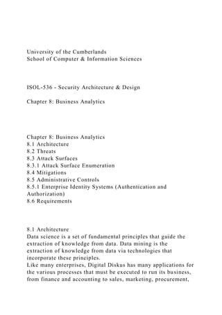 University of the Cumberlands
School of Computer & Information Sciences
ISOL-536 - Security Architecture & Design
Chapter 8: Business Analytics
Chapter 8: Business Analytics
8.1 Architecture
8.2 Threats
8.3 Attack Surfaces
8.3.1 Attack Surface Enumeration
8.4 Mitigations
8.5 Administrative Controls
8.5.1 Enterprise Identity Systems (Authentication and
Authorization)
8.6 Requirements
8.1 Architecture
Data science is a set of fundamental principles that guide the
extraction of knowledge from data. Data mining is the
extraction of knowledge from data via technologies that
incorporate these principles.
Like many enterprises, Digital Diskus has many applications for
the various processes that must be executed to run its business,
from finance and accounting to sales, marketing, procurement,
 