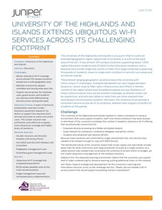 CASE STUDY

UNIVERSITY OF THE HIGHLANDS AND
ISLANDS EXTENDS UBIQUITOUS WI-FI
SERVICES ACROSS ITS CHALLENGING
FOOTPRINT
Summary
Company: University of the Highlands
and Islands
Industry: Education
Challenges:
•	 Deliver ubiquitous Wi-Fi coverage
across almost 100 campus locations
spread over a wide geographic area
•	 Maintain connectivity despite
unreliable and varying wide area links
•	 Support secure access for corporate
users, guest access, and students’
own devices while differentiating
services across varying site types
Selection Criteria: A team of technical
stakeholders selected Juniper
Networks equipment based on its
ability to support the required client
services and scale to many concurrent
users. The Juniper solution was
sufficiently cost-effective to deploy
more ubiquitous coverage and higher
levels of resilience.
Network Solution:
•	 WLA82, WLA422, and WLA522
Wireless LAN Access Points
•	 WLC2800 and WLC200 Wireless LAN
Controllers
•	 RingMaster management suite
•	 SmartPass guest management suite
Results:
•	 Ubiquitous Wi-Fi coverage that
surpassed expectations
•	 BYOD widely adopted, even at the
most remote locations

The University of the Highlands and Islands is unusual in that it covers an
extended geographic region (about half of Scotland, or a sixth of the land
area of the UK). It has almost 100 campus locations supporting about 7,500
Higher Education students and 25,000 Further Education students, and is
based across a wide range and variety of sites, from large campuses supporting
thousands of students, down to single room locations in remote rural areas and
on remote islands.
These broad-ranging geographic variations leave the university with
some unique IT challenges. Available bandwidth can vary hugely between
locations—some close to fiber-optic infrastructure and others in remote
corners of the region where even broadband speeds are low. Resiliency of
those communication links can be another challenge, as diverse routes can
be impractical, and sub-sea cables or radio links are more exposed than
land-based communication systems. Not least, the university must provide a
consistent service across all of its locations, whether they support a handful of
students or thousands.

Challenge
The University of the Highlands and Islands needed to create a standard on-campus
environment that could support students, staff, and visitors wherever they were located
or whichever of the university’s buildings they visited. It needed a ubiquitous Wi-Fi offering
that would provide connectivity for:
•	 Corporate devices accessing via a hidden encrypted network
•	 Guest network for contractors, conference delegates, and ad hoc visitors
•	 Students who bring their own devices (BYOD)
Because many locations are connected by single unprotected links, the solution also
needed to be resilient enough to cope with WAN failures.
The distributed nature of the university meant that its per capita cost was harder to keep
down than for other institutions with large economies of scale at a single location, so a
viable solution was needed that could allow the university to remain within its budget, yet
still create ubiquitous coverage even at the smallest locations.
Added to this, the disparate learning environment means that the university uses a great
deal of video conferencing for distance learning, putting additional strain on the network.
Jem Taylor, head of strategy and development for the university’s Learning and
Information Services, sums up the challenge like this: “Really, we just needed a Wi-Fi
access system that would support everything and do it everywhere!”

•	 Single management view and
centralized policy implementation

1

 
