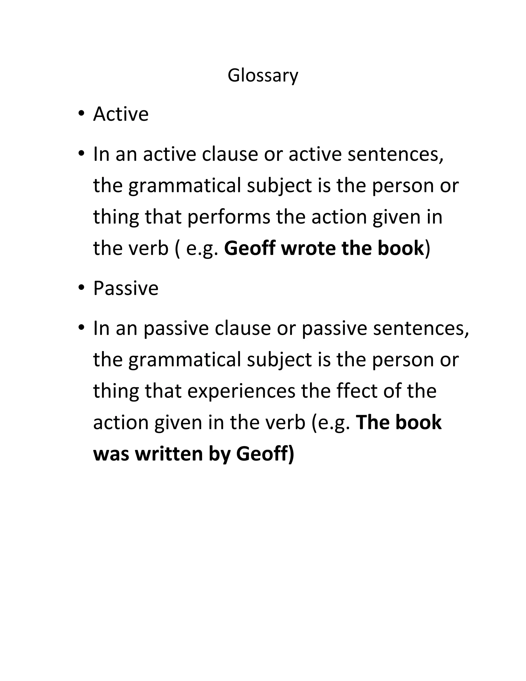 Glossary

• Active
• In an active clause or active sentences,
the grammatical subject is the person or
thing that performs the action given in
the verb ( e.g. Geoff wrote the book)
• Passive
• In an passive clause or passive sentences,
the grammatical subject is the person or
thing that experiences the ffect of the
action given in the verb (e.g. The book
was written by Geoff)

 