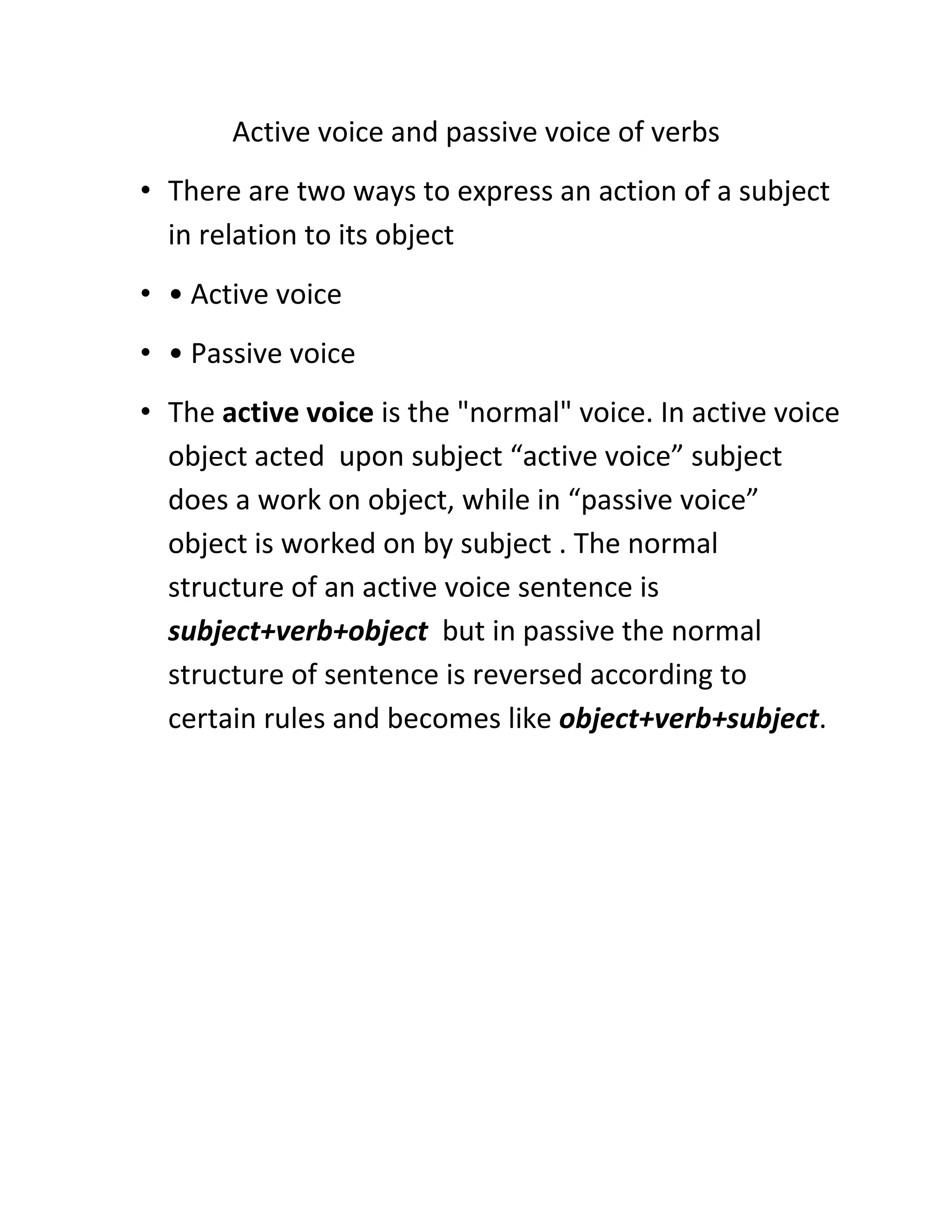 Active voice and passive voice of verbs
• There are two ways to express an action of a subject
in relation to its object
• • Active voice
• • Passive voice
• The active voice is the "normal" voice. In active voice
object acted upon subject “active voice” subject
does a work on object, while in “passive voice”
object is worked on by subject . The normal
structure of an active voice sentence is
subject+verb+object but in passive the normal
structure of sentence is reversed according to
certain rules and becomes like object+verb+subject.

 