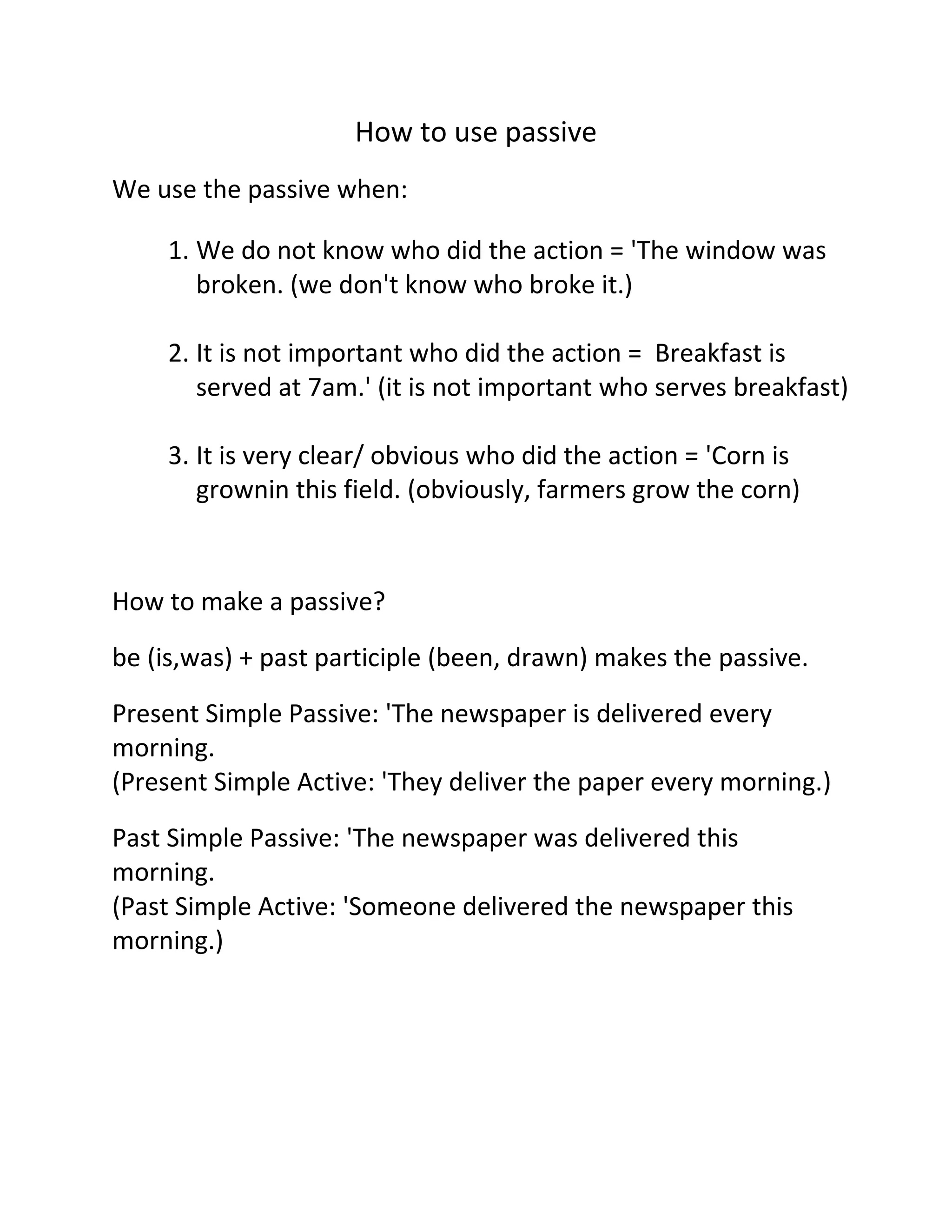 How to use passive
We use the passive when:
1. We do not know who did the action = 'The window was
broken. (we don't know who broke it.)
2. It is not important who did the action = Breakfast is
served at 7am.' (it is not important who serves breakfast)
3. It is very clear/ obvious who did the action = 'Corn is
grownin this field. (obviously, farmers grow the corn)

How to make a passive?
be (is,was) + past participle (been, drawn) makes the passive.
Present Simple Passive: 'The newspaper is delivered every
morning.
(Present Simple Active: 'They deliver the paper every morning.)
Past Simple Passive: 'The newspaper was delivered this
morning.
(Past Simple Active: 'Someone delivered the newspaper this
morning.)

 