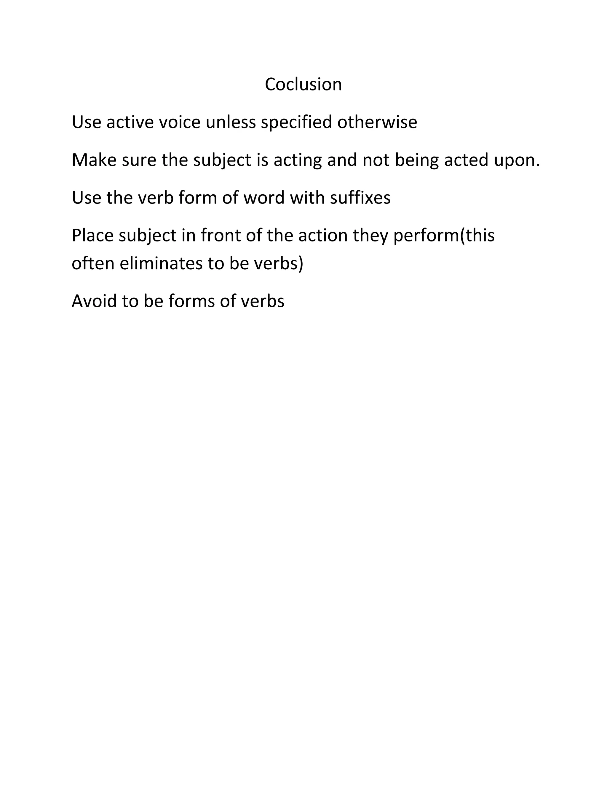 Coclusion
Use active voice unless specified otherwise
Make sure the subject is acting and not being acted upon.
Use the verb form of word with suffixes
Place subject in front of the action they perform(this
often eliminates to be verbs)
Avoid to be forms of verbs

 
