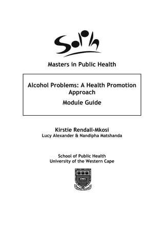 Masters in Public Health


Alcohol Problems: A Health Promotion
              Approach
             Module Guide



         Kirstie Rendall-Mkosi
    Lucy Alexander & Nandipha Matshanda



           School of Public Health
       University of the Western Cape
 