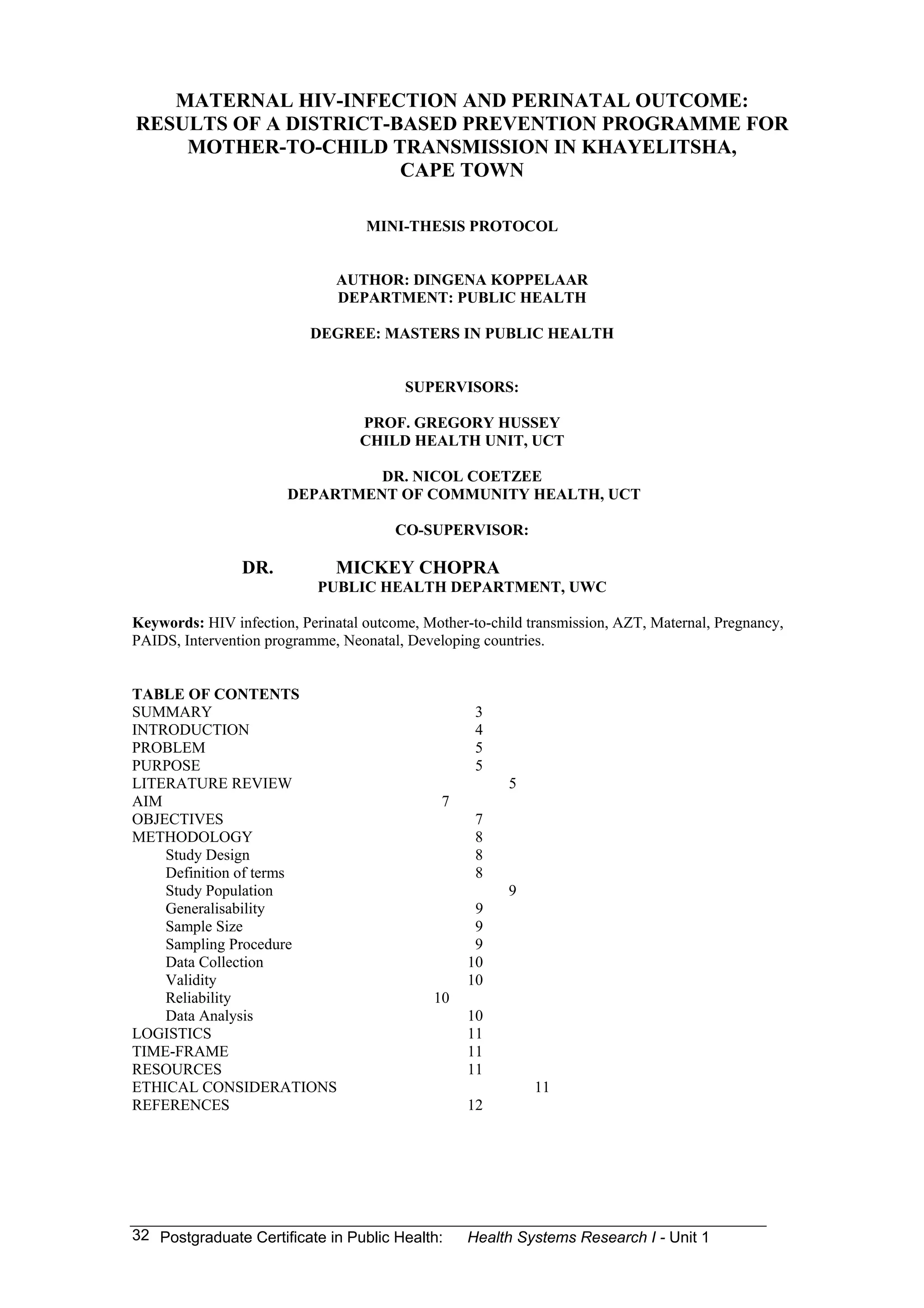 HIV infection, Perinatal outcome, Mother-to-child transmission, AZT, Maternal, Pregnancy,
PAIDS, Intervention programme, Neonatal, Developing countries.



SUMMARY                                             3
INTRODUCTION                                        4
PROBLEM                                             5
PURPOSE                                             5
LITERATURE REVIEW                                        5
AIM                                            7
OBJECTIVES                                          7
METHODOLOGY                                         8
    Study Design                                    8
    Definition of terms                             8
    Study Population                                     9
    Generalisability                                9
    Sample Size                                     9
    Sampling Procedure                              9
    Data Collection                                10
    Validity                                       10
    Reliability                               10
    Data Analysis                                  10
LOGISTICS                                          11
TIME-FRAME                                         11
RESOURCES                                          11
ETHICAL CONSIDERATIONS                                       11
REFERENCES                                         12




                                                   Health Systems Research I -
 