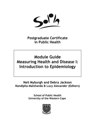 Postgraduate Certificate
            in Public Health



         Module Guide
 Measuring Health and Disease I:
  Introduction to Epidemiology


     Neil Myburgh and Debra Jackson
Nandipha Matshanda & Lucy Alexander (Editors)


             School of Public Health
         University of the Western Cape
 