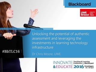 Unlocking the potential of authentic
assessment and leveraging the
investments in learning technology
infrastructure
Dr Chris Moore, UWE
 